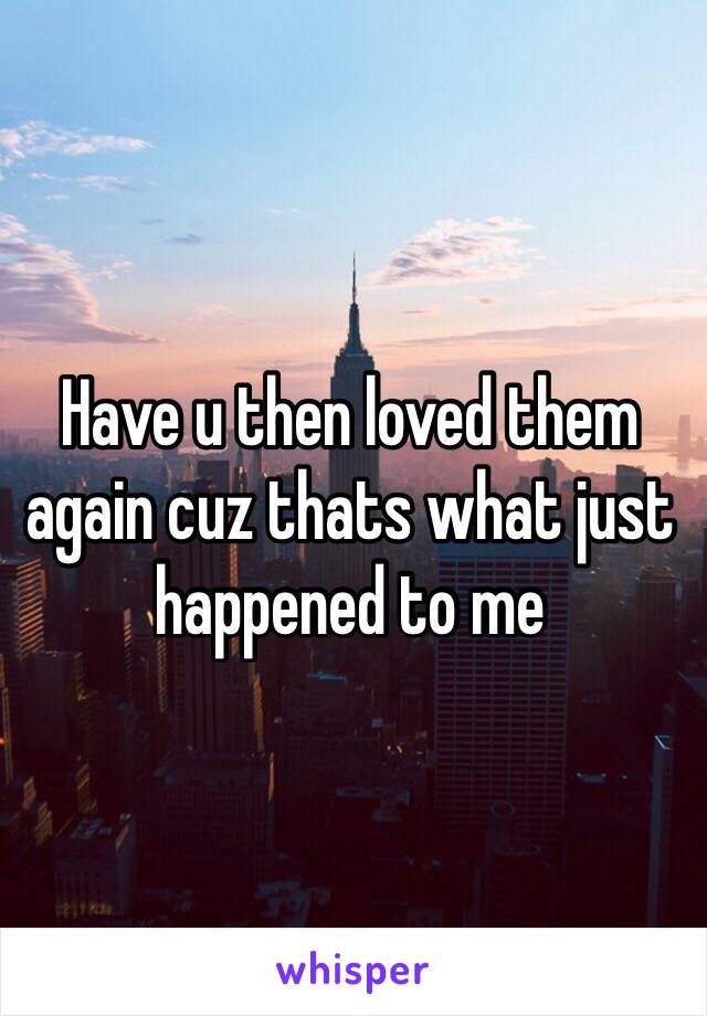 Have u then loved them again cuz thats what just happened to me