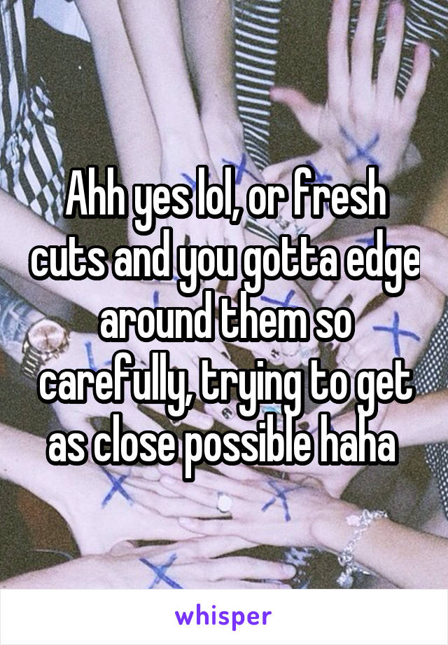 Ahh yes lol, or fresh cuts and you gotta edge around them so carefully, trying to get as close possible haha 