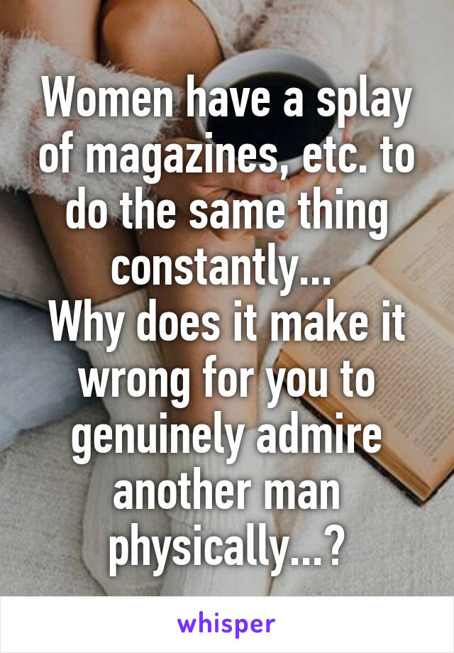 Women have a splay of magazines, etc. to do the same thing constantly... 
Why does it make it wrong for you to genuinely admire another man physically...?