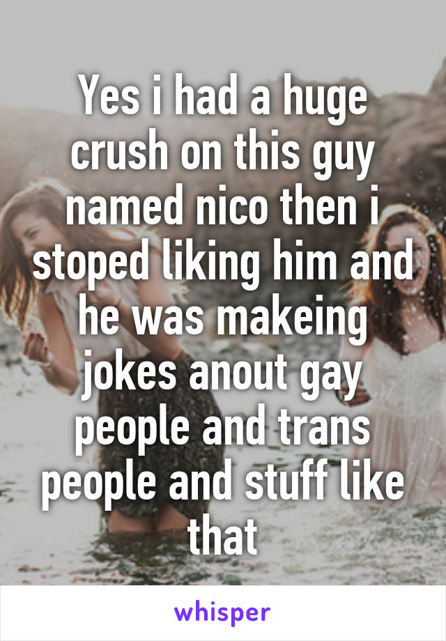 Yes i had a huge crush on this guy named nico then i stoped liking him and he was makeing jokes anout gay people and trans people and stuff like that