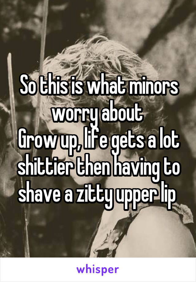 So this is what minors worry about 
Grow up, life gets a lot shittier then having to shave a zitty upper lip 