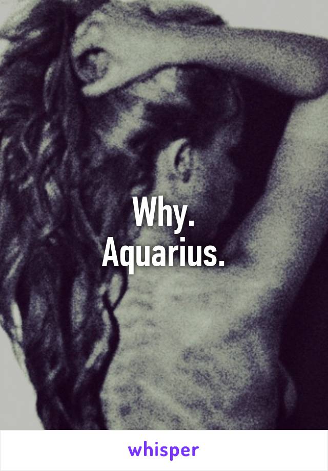 Why.
Aquarius.