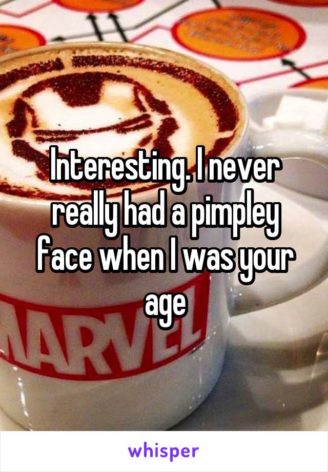 Interesting. I never really had a pimpley face when I was your age