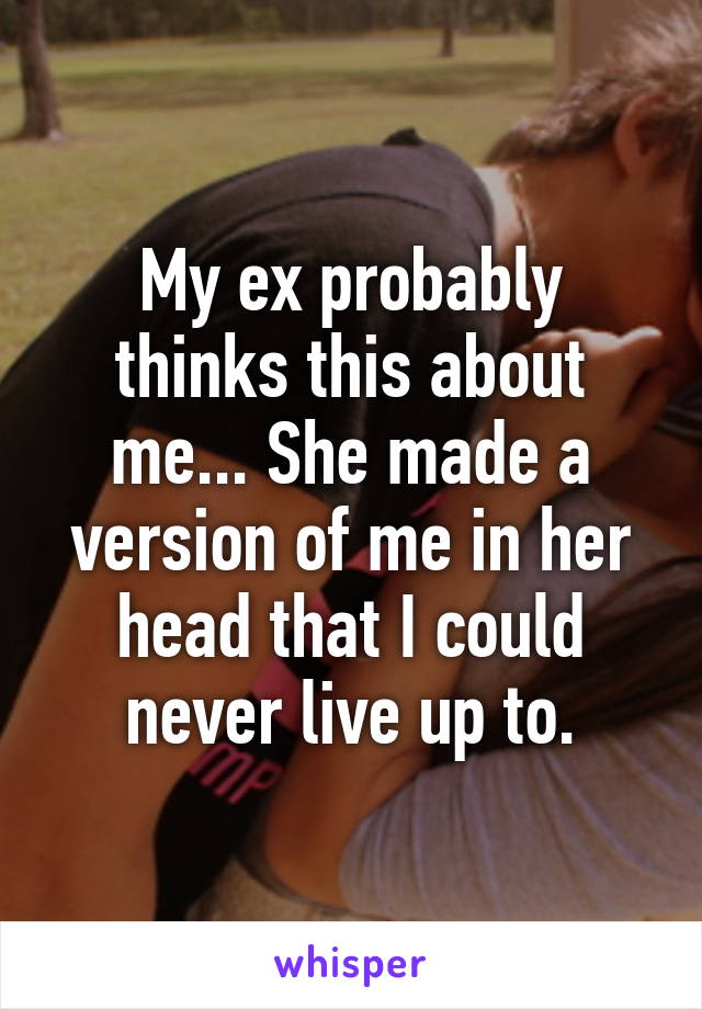 My ex probably thinks this about me... She made a version of me in her head that I could never live up to.