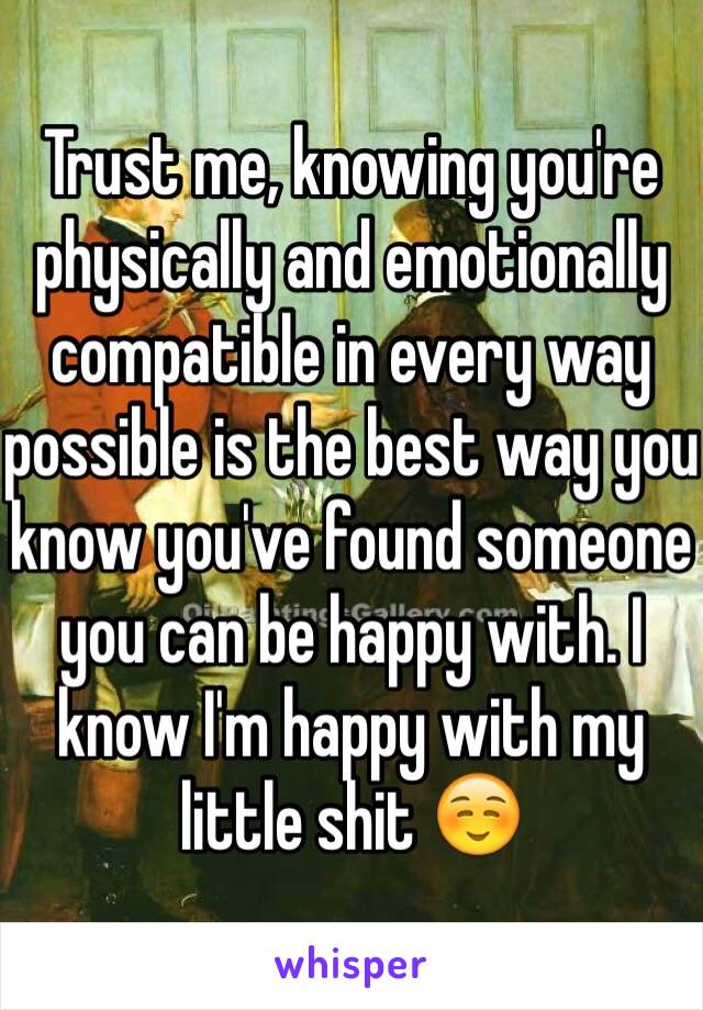 Trust me, knowing you're physically and emotionally compatible in every way possible is the best way you know you've found someone you can be happy with. I know I'm happy with my little shit ☺️
