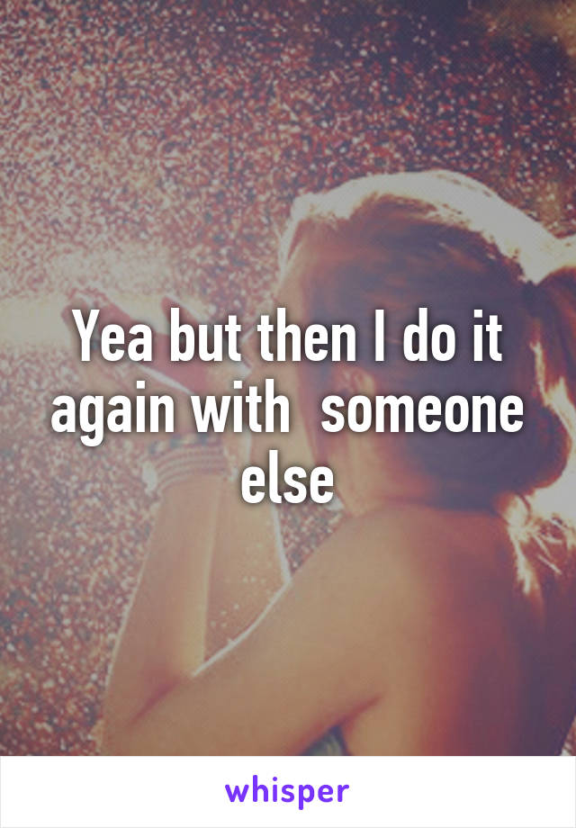 Yea but then I do it again with  someone else