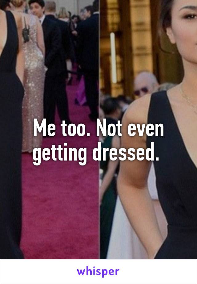 Me too. Not even getting dressed. 