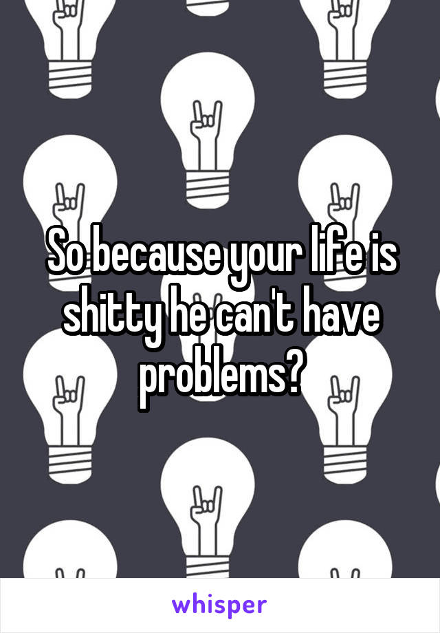 So because your life is shitty he can't have problems?