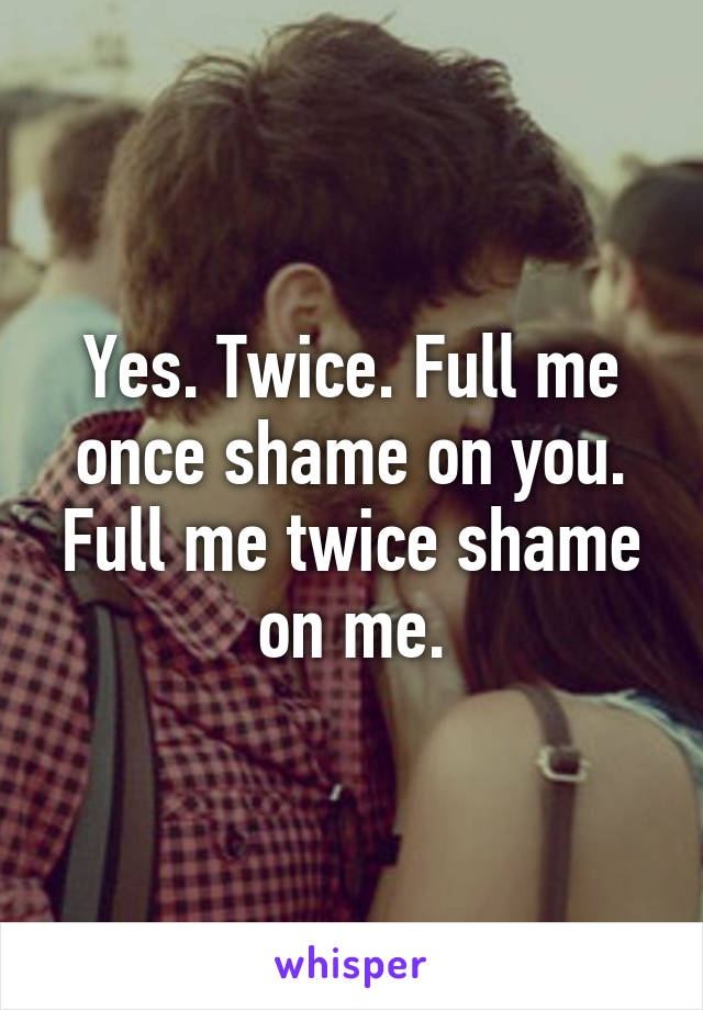 Yes. Twice. Full me once shame on you. Full me twice shame on me.