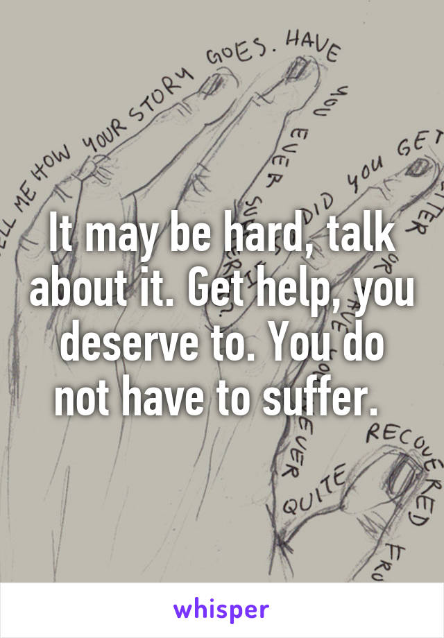 It may be hard, talk about it. Get help, you deserve to. You do not have to suffer. 