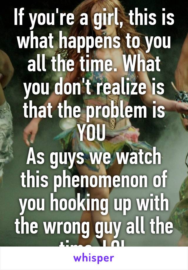 If you're a girl, this is what happens to you all the time. What you don't realize is that the problem is
YOU 
As guys we watch this phenomenon of you hooking up with the wrong guy all the time. LOL