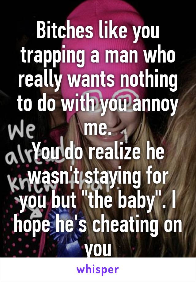 Bitches like you trapping a man who really wants nothing to do with you annoy me.
You do realize he wasn't staying for you but "the baby". I hope he's cheating on you