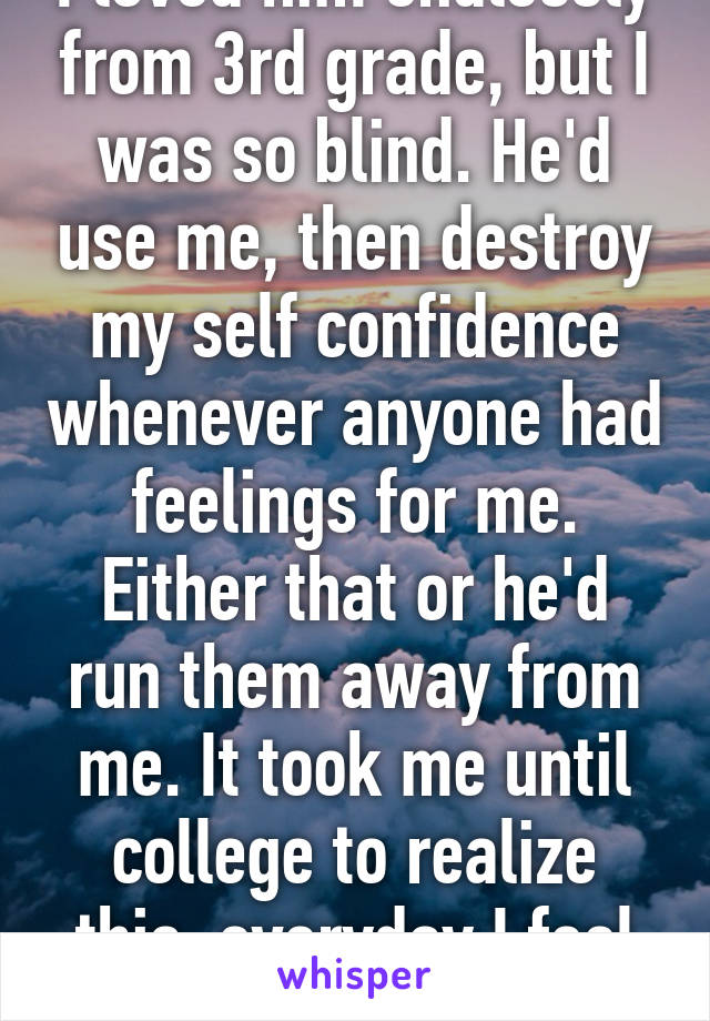 I loved him endlessly from 3rd grade, but I was so blind. He'd use me, then destroy my self confidence whenever anyone had feelings for me. Either that or he'd run them away from me. It took me until college to realize this, everyday I feel stupid and ugly still. 