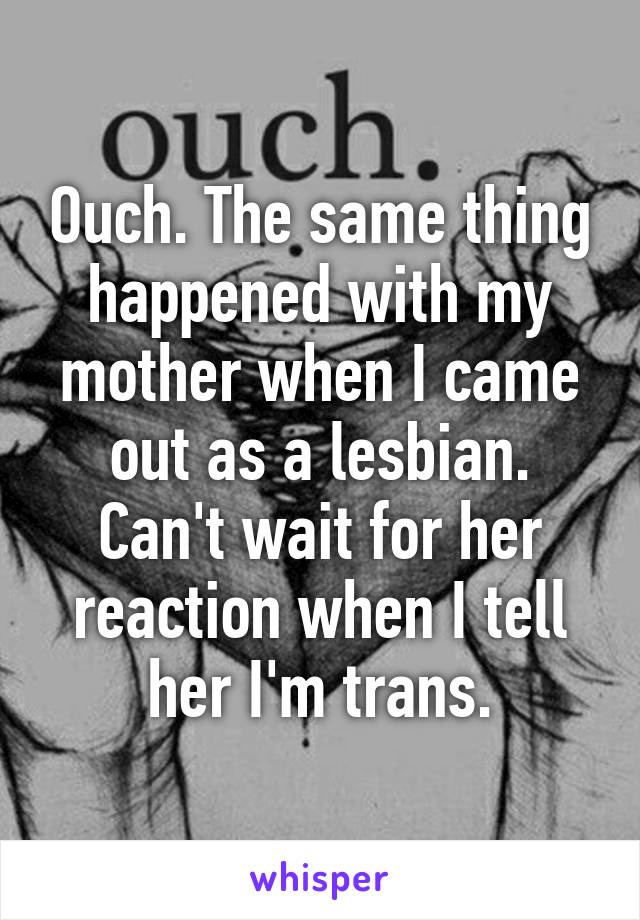 Ouch. The same thing happened with my mother when I came out as a lesbian. Can't wait for her reaction when I tell her I'm trans.