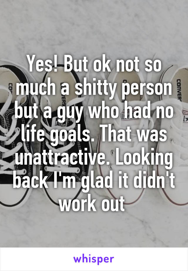 Yes! But ok not so much a shitty person but a guy who had no life goals. That was unattractive. Looking back I'm glad it didn't work out 