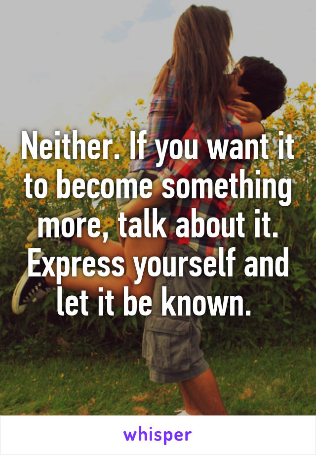 Neither. If you want it to become something more, talk about it. Express yourself and let it be known. 