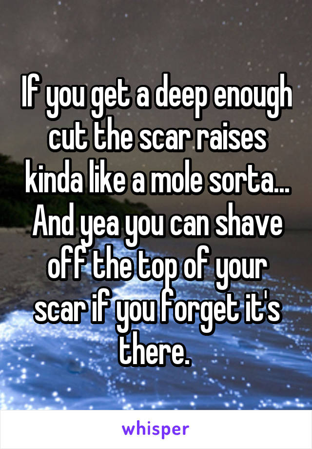 If you get a deep enough cut the scar raises kinda like a mole sorta... And yea you can shave off the top of your scar if you forget it's there. 