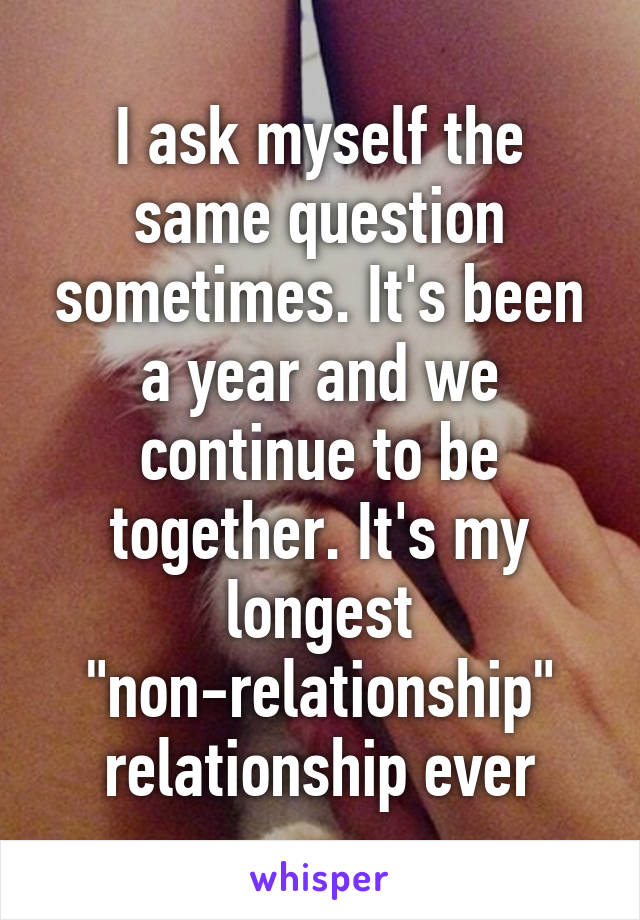 I ask myself the same question sometimes. It's been a year and we continue to be together. It's my longest "non-relationship" relationship ever