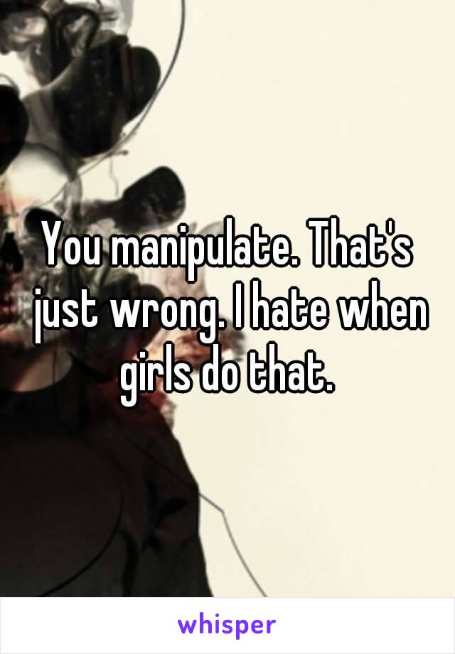 You manipulate. That's just wrong. I hate when girls do that. 