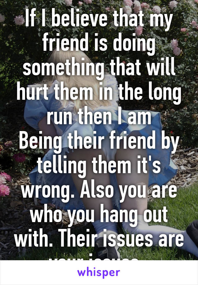 If I believe that my friend is doing something that will hurt them in the long run then I am
Being their friend by telling them it's wrong. Also you are who you hang out with. Their issues are your issues. 