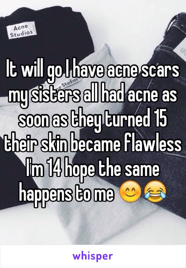 It will go I have acne scars my sisters all had acne as soon as they turned 15 their skin became flawless I'm 14 hope the same happens to me 😊😂