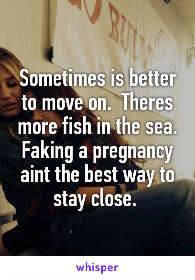 Sometimes is better to move on.  Theres more fish in the sea. Faking a pregnancy aint the best way to stay close. 