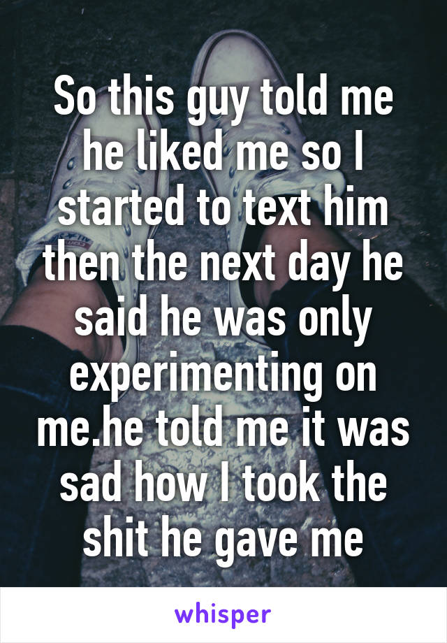 So this guy told me he liked me so I started to text him then the next day he said he was only experimenting on me.he told me it was sad how I took the shit he gave me