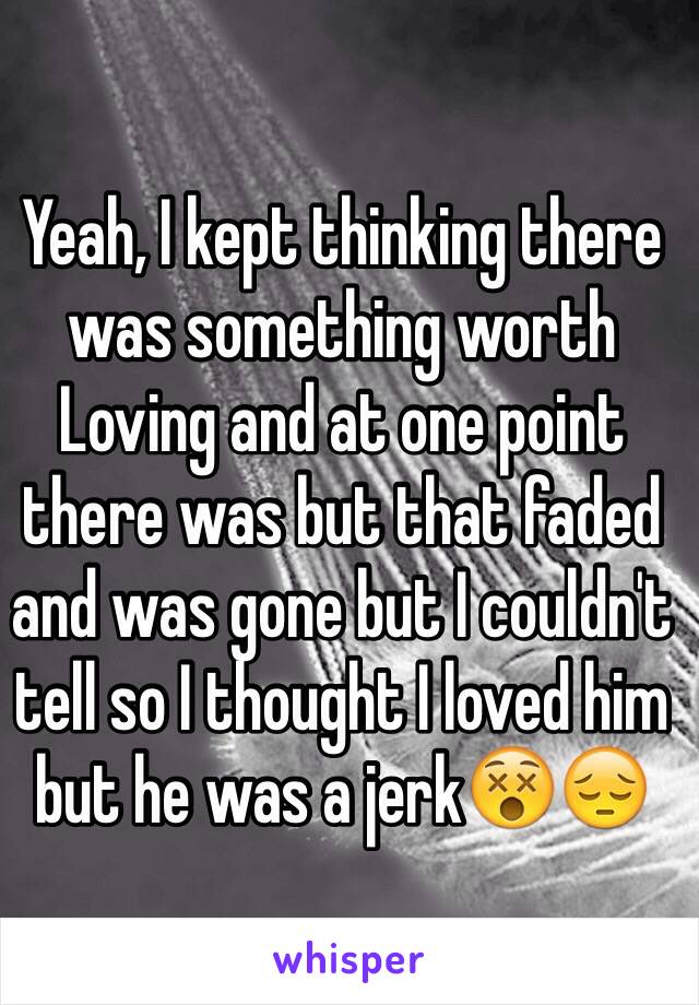 Yeah, I kept thinking there was something worth 
Loving and at one point there was but that faded and was gone but I couldn't tell so I thought I loved him but he was a jerk😵😔