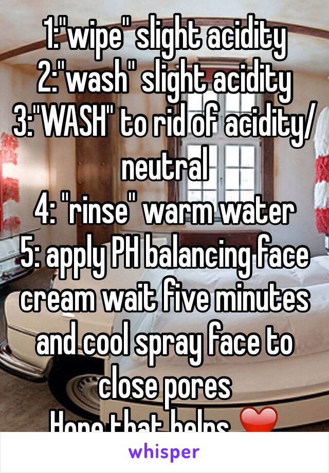 1:"wipe" slight acidity 
2:"wash" slight acidity 
3:"WASH" to rid of acidity/neutral 
4: "rinse" warm water 
5: apply PH balancing face cream wait five minutes and cool spray face to close pores
Hope that helps ❤️ 