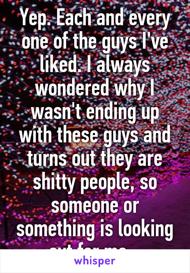 Yep. Each and every one of the guys I've liked. I always wondered why I wasn't ending up with these guys and turns out they are shitty people, so someone or something is looking out for me . 