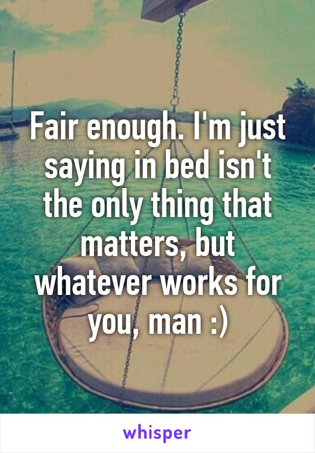 Fair enough. I'm just saying in bed isn't the only thing that matters, but whatever works for you, man :)