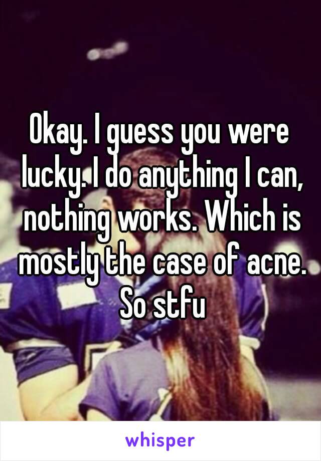 Okay. I guess you were lucky. I do anything I can, nothing works. Which is mostly the case of acne. So stfu