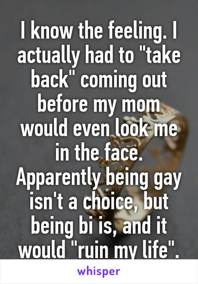 I know the feeling. I actually had to "take back" coming out before my mom would even look me in the face. Apparently being gay isn't a choice, but being bi is, and it would "ruin my life".