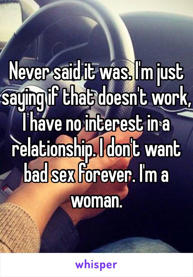 Never said it was. I'm just saying if that doesn't work, I have no interest in a relationship. I don't want bad sex forever. I'm a woman.