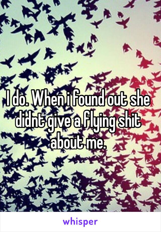 I do. When i found out she didnt give a flying shit about me. 