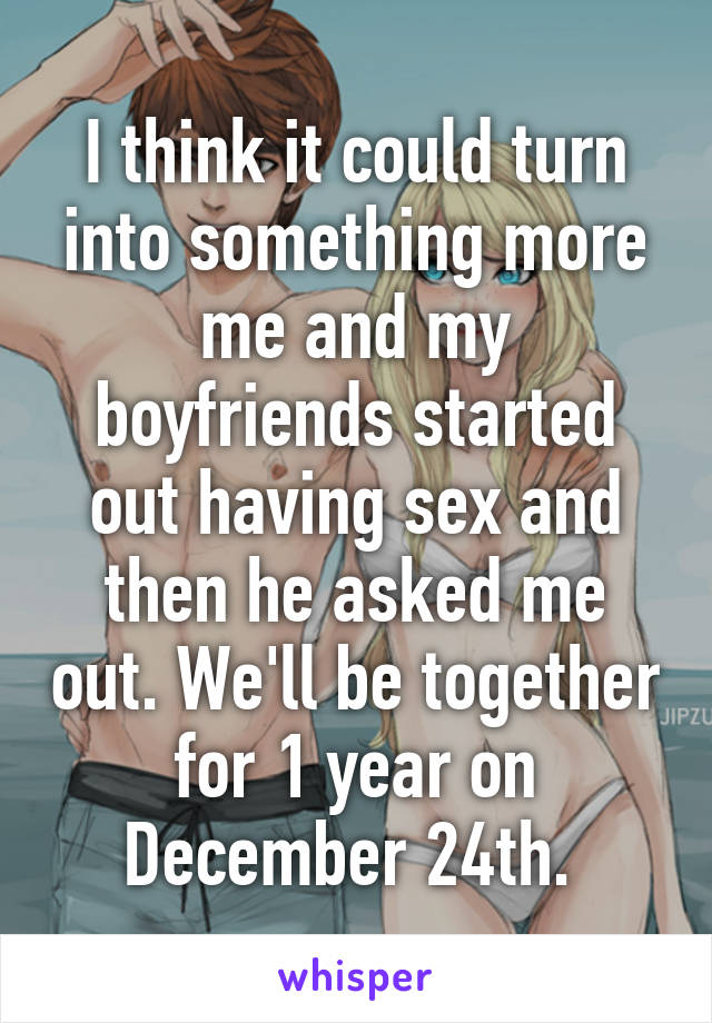 I think it could turn into something more me and my boyfriends started out having sex and then he asked me out. We'll be together for 1 year on December 24th. 