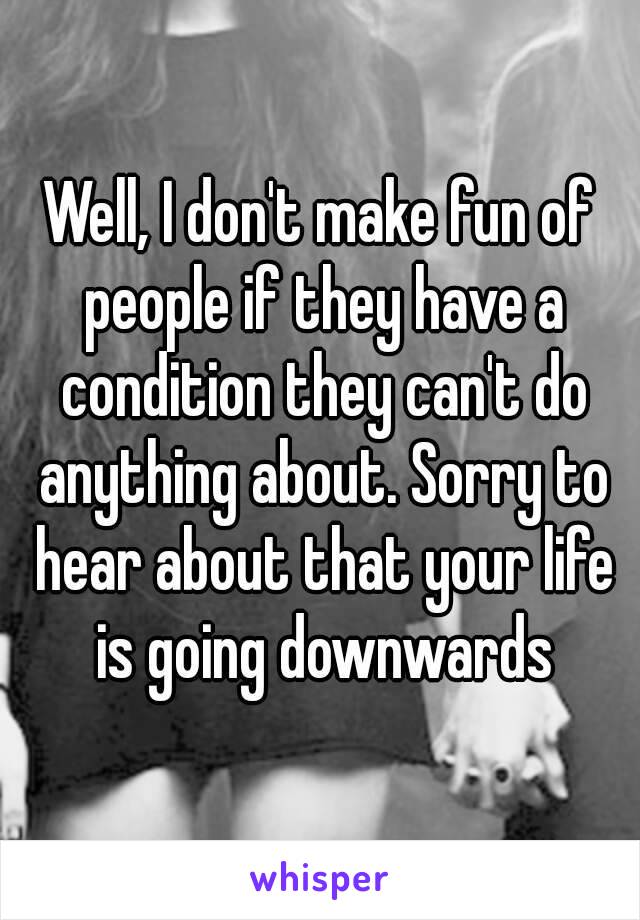 Well, I don't make fun of people if they have a condition they can't do anything about. Sorry to hear about that your life is going downwards