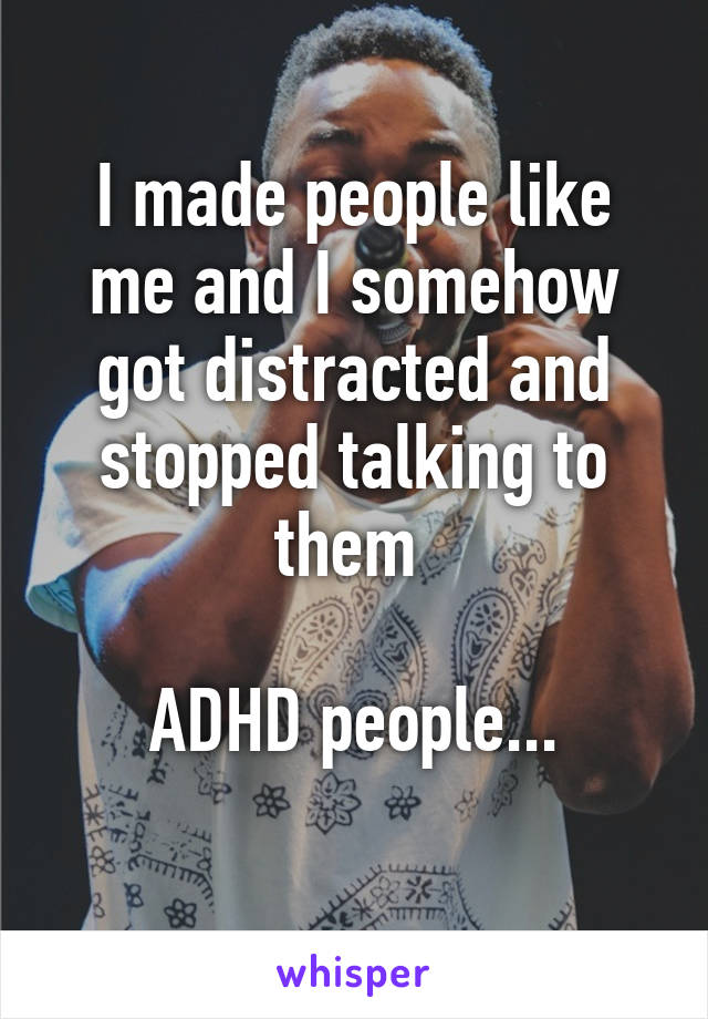 I made people like me and I somehow got distracted and stopped talking to them 

ADHD people...
