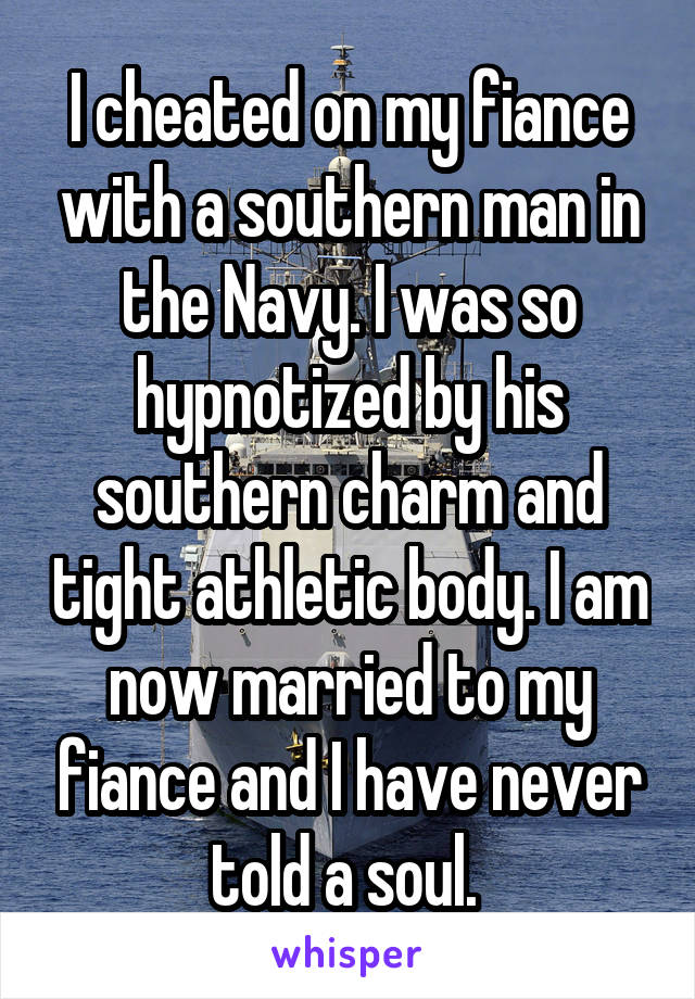 I cheated on my fiance with a southern man in the Navy. I was so hypnotized by his southern charm and tight athletic body. I am now married to my fiance and I have never told a soul. 
