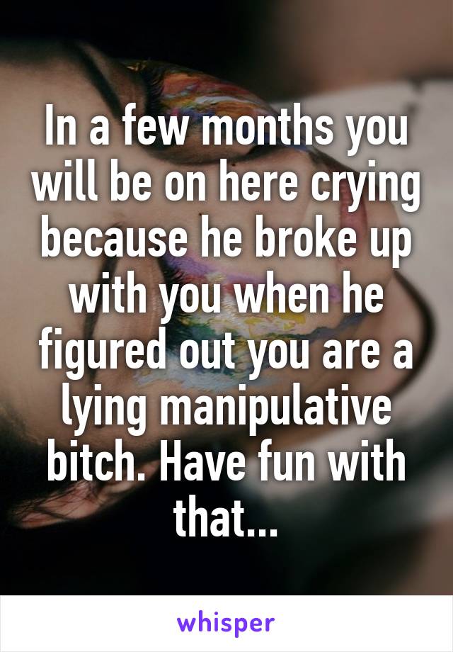 In a few months you will be on here crying because he broke up with you when he figured out you are a lying manipulative bitch. Have fun with that...