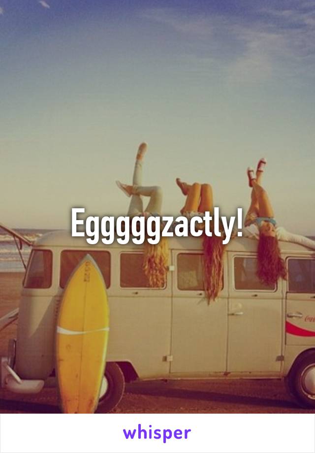 Egggggzactly!