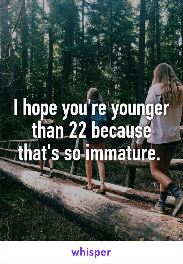 I hope you're younger than 22 because that's so immature. 