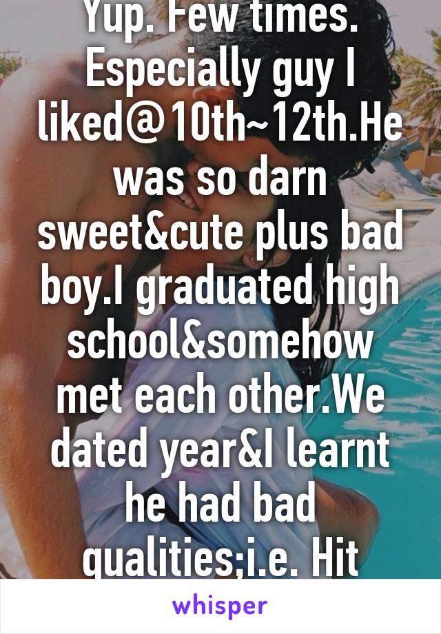 Yup. Few times. Especially guy I liked@10th~12th.He was so darn sweet&cute plus bad boy.I graduated high school&somehow met each other.We dated year&I learnt he had bad qualities;i.e. Hit me,etc.