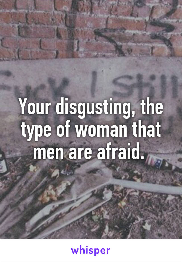 Your disgusting, the type of woman that men are afraid. 