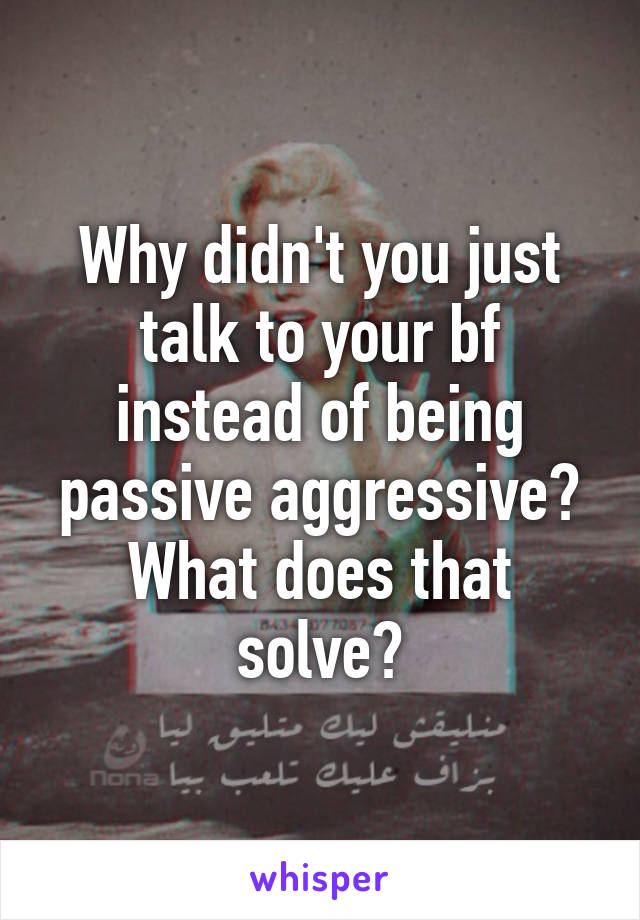 Why didn't you just talk to your bf instead of being passive aggressive? What does that solve?