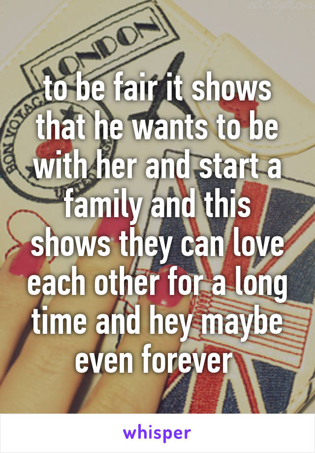 to be fair it shows that he wants to be with her and start a family and this shows they can love each other for a long time and hey maybe even forever 