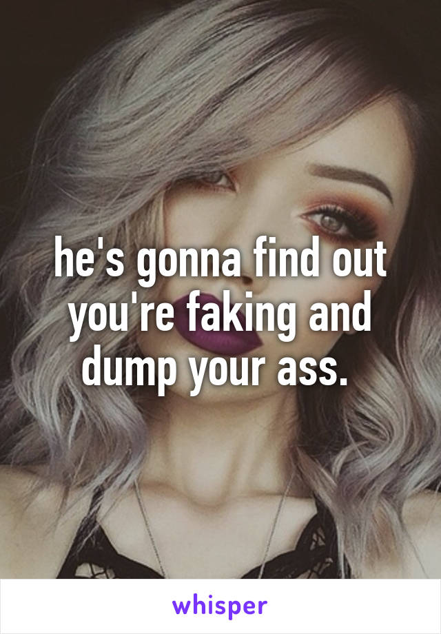 he's gonna find out you're faking and dump your ass. 