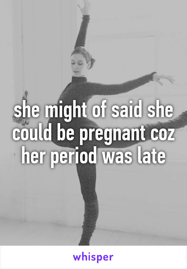 she might of said she could be pregnant coz her period was late