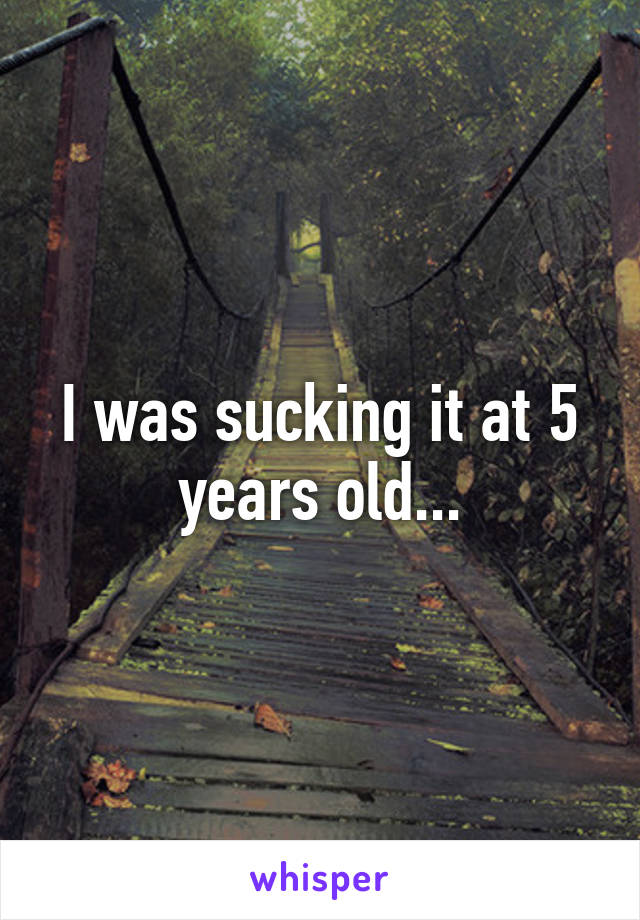 I was sucking it at 5 years old...