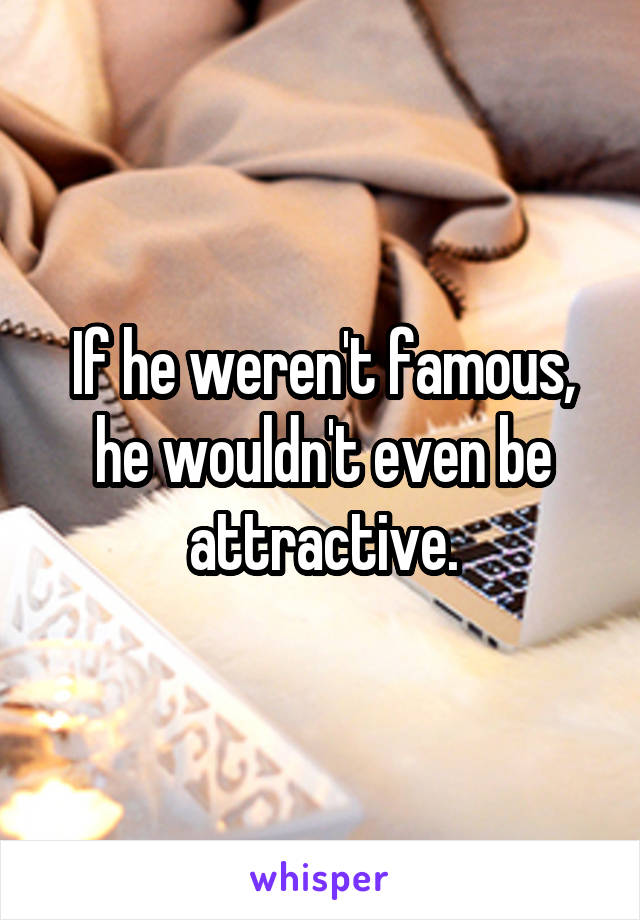 If he weren't famous, he wouldn't even be attractive.